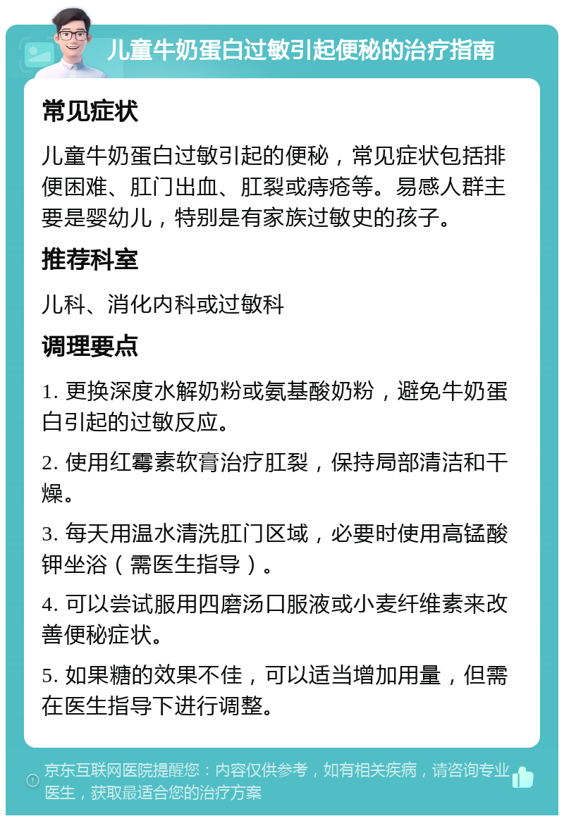 儿童牛奶蛋白过敏引起便秘的治疗指南 常见症状 儿童牛奶蛋白过敏引起的便秘，常见症状包括排便困难、肛门出血、肛裂或痔疮等。易感人群主要是婴幼儿，特别是有家族过敏史的孩子。 推荐科室 儿科、消化内科或过敏科 调理要点 1. 更换深度水解奶粉或氨基酸奶粉，避免牛奶蛋白引起的过敏反应。 2. 使用红霉素软膏治疗肛裂，保持局部清洁和干燥。 3. 每天用温水清洗肛门区域，必要时使用高锰酸钾坐浴（需医生指导）。 4. 可以尝试服用四磨汤口服液或小麦纤维素来改善便秘症状。 5. 如果糖的效果不佳，可以适当增加用量，但需在医生指导下进行调整。