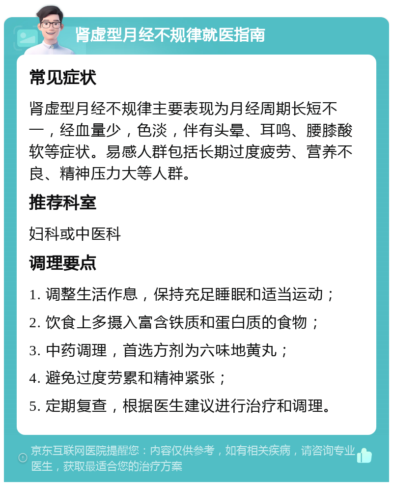 肾虚型月经不规律就医指南 常见症状 肾虚型月经不规律主要表现为月经周期长短不一，经血量少，色淡，伴有头晕、耳鸣、腰膝酸软等症状。易感人群包括长期过度疲劳、营养不良、精神压力大等人群。 推荐科室 妇科或中医科 调理要点 1. 调整生活作息，保持充足睡眠和适当运动； 2. 饮食上多摄入富含铁质和蛋白质的食物； 3. 中药调理，首选方剂为六味地黄丸； 4. 避免过度劳累和精神紧张； 5. 定期复查，根据医生建议进行治疗和调理。