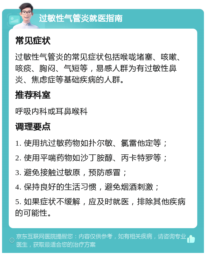 过敏性气管炎就医指南 常见症状 过敏性气管炎的常见症状包括喉咙堵塞、咳嗽、咳痰、胸闷、气短等，易感人群为有过敏性鼻炎、焦虑症等基础疾病的人群。 推荐科室 呼吸内科或耳鼻喉科 调理要点 1. 使用抗过敏药物如扑尔敏、氯雷他定等； 2. 使用平喘药物如沙丁胺醇、丙卡特罗等； 3. 避免接触过敏原，预防感冒； 4. 保持良好的生活习惯，避免烟酒刺激； 5. 如果症状不缓解，应及时就医，排除其他疾病的可能性。