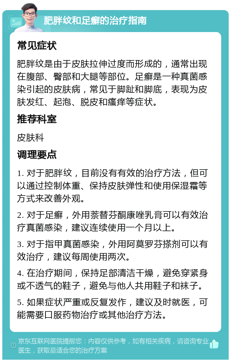 肥胖纹和足癣的治疗指南 常见症状 肥胖纹是由于皮肤拉伸过度而形成的，通常出现在腹部、臀部和大腿等部位。足癣是一种真菌感染引起的皮肤病，常见于脚趾和脚底，表现为皮肤发红、起泡、脱皮和瘙痒等症状。 推荐科室 皮肤科 调理要点 1. 对于肥胖纹，目前没有有效的治疗方法，但可以通过控制体重、保持皮肤弹性和使用保湿霜等方式来改善外观。 2. 对于足癣，外用萘替芬酮康唑乳膏可以有效治疗真菌感染，建议连续使用一个月以上。 3. 对于指甲真菌感染，外用阿莫罗芬搽剂可以有效治疗，建议每周使用两次。 4. 在治疗期间，保持足部清洁干燥，避免穿紧身或不透气的鞋子，避免与他人共用鞋子和袜子。 5. 如果症状严重或反复发作，建议及时就医，可能需要口服药物治疗或其他治疗方法。