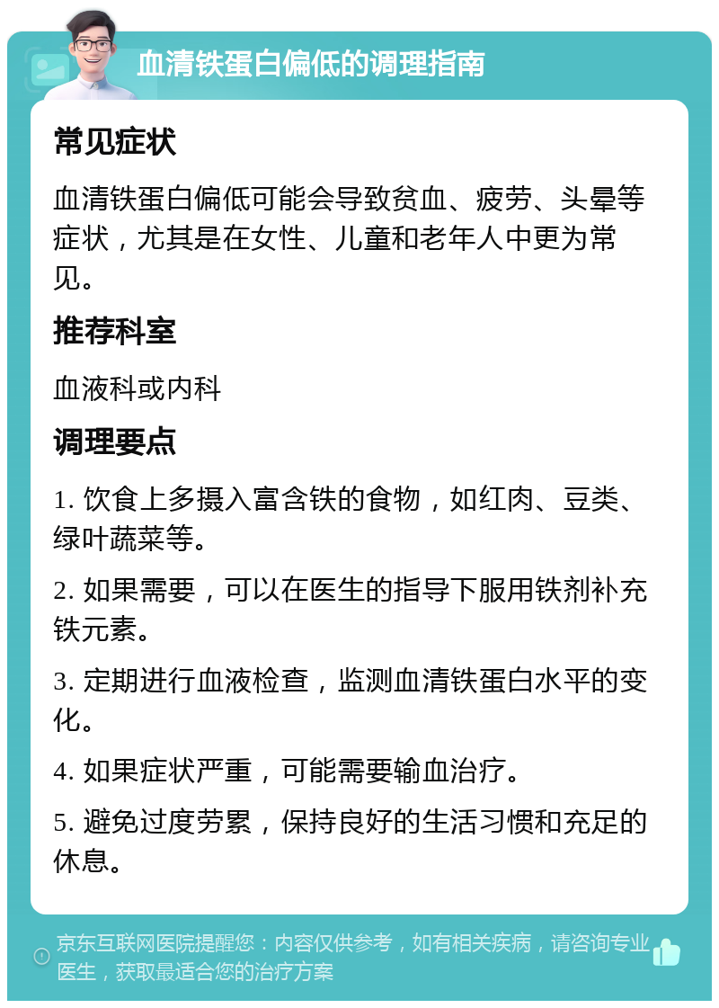 血清铁蛋白偏低的调理指南 常见症状 血清铁蛋白偏低可能会导致贫血、疲劳、头晕等症状，尤其是在女性、儿童和老年人中更为常见。 推荐科室 血液科或内科 调理要点 1. 饮食上多摄入富含铁的食物，如红肉、豆类、绿叶蔬菜等。 2. 如果需要，可以在医生的指导下服用铁剂补充铁元素。 3. 定期进行血液检查，监测血清铁蛋白水平的变化。 4. 如果症状严重，可能需要输血治疗。 5. 避免过度劳累，保持良好的生活习惯和充足的休息。