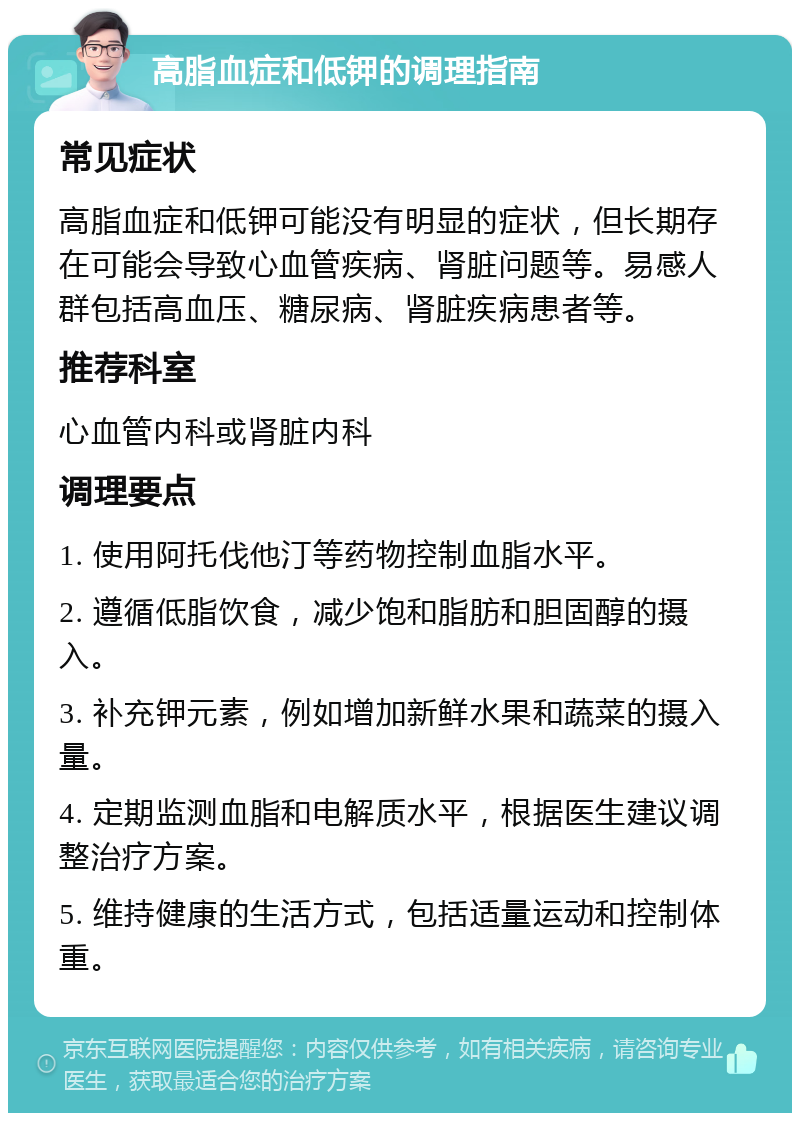 高脂血症和低钾的调理指南 常见症状 高脂血症和低钾可能没有明显的症状，但长期存在可能会导致心血管疾病、肾脏问题等。易感人群包括高血压、糖尿病、肾脏疾病患者等。 推荐科室 心血管内科或肾脏内科 调理要点 1. 使用阿托伐他汀等药物控制血脂水平。 2. 遵循低脂饮食，减少饱和脂肪和胆固醇的摄入。 3. 补充钾元素，例如增加新鲜水果和蔬菜的摄入量。 4. 定期监测血脂和电解质水平，根据医生建议调整治疗方案。 5. 维持健康的生活方式，包括适量运动和控制体重。