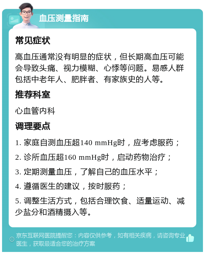 血压测量指南 常见症状 高血压通常没有明显的症状，但长期高血压可能会导致头痛、视力模糊、心悸等问题。易感人群包括中老年人、肥胖者、有家族史的人等。 推荐科室 心血管内科 调理要点 1. 家庭自测血压超140 mmHg时，应考虑服药； 2. 诊所血压超160 mmHg时，启动药物治疗； 3. 定期测量血压，了解自己的血压水平； 4. 遵循医生的建议，按时服药； 5. 调整生活方式，包括合理饮食、适量运动、减少盐分和酒精摄入等。