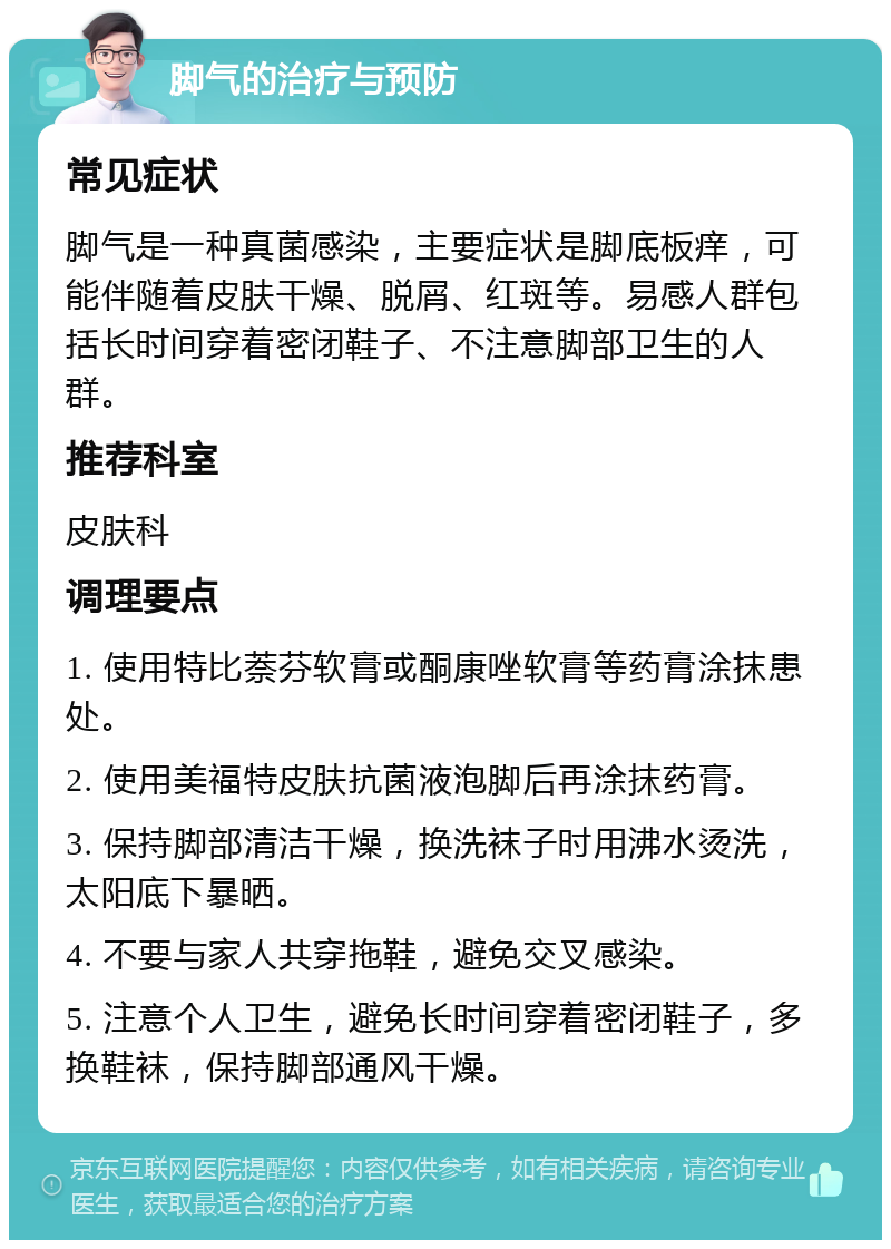 脚气的治疗与预防 常见症状 脚气是一种真菌感染，主要症状是脚底板痒，可能伴随着皮肤干燥、脱屑、红斑等。易感人群包括长时间穿着密闭鞋子、不注意脚部卫生的人群。 推荐科室 皮肤科 调理要点 1. 使用特比萘芬软膏或酮康唑软膏等药膏涂抹患处。 2. 使用美福特皮肤抗菌液泡脚后再涂抹药膏。 3. 保持脚部清洁干燥，换洗袜子时用沸水烫洗，太阳底下暴晒。 4. 不要与家人共穿拖鞋，避免交叉感染。 5. 注意个人卫生，避免长时间穿着密闭鞋子，多换鞋袜，保持脚部通风干燥。