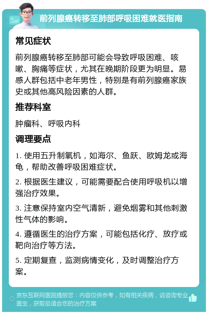 前列腺癌转移至肺部呼吸困难就医指南 常见症状 前列腺癌转移至肺部可能会导致呼吸困难、咳嗽、胸痛等症状，尤其在晚期阶段更为明显。易感人群包括中老年男性，特别是有前列腺癌家族史或其他高风险因素的人群。 推荐科室 肿瘤科、呼吸内科 调理要点 1. 使用五升制氧机，如海尔、鱼跃、欧姆龙或海龟，帮助改善呼吸困难症状。 2. 根据医生建议，可能需要配合使用呼吸机以增强治疗效果。 3. 注意保持室内空气清新，避免烟雾和其他刺激性气体的影响。 4. 遵循医生的治疗方案，可能包括化疗、放疗或靶向治疗等方法。 5. 定期复查，监测病情变化，及时调整治疗方案。