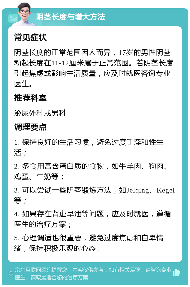 阴茎长度与增大方法 常见症状 阴茎长度的正常范围因人而异，17岁的男性阴茎勃起长度在11-12厘米属于正常范围。若阴茎长度引起焦虑或影响生活质量，应及时就医咨询专业医生。 推荐科室 泌尿外科或男科 调理要点 1. 保持良好的生活习惯，避免过度手淫和性生活； 2. 多食用富含蛋白质的食物，如牛羊肉、狗肉、鸡蛋、牛奶等； 3. 可以尝试一些阴茎锻炼方法，如Jelqing、Kegel等； 4. 如果存在肾虚早泄等问题，应及时就医，遵循医生的治疗方案； 5. 心理调适也很重要，避免过度焦虑和自卑情绪，保持积极乐观的心态。