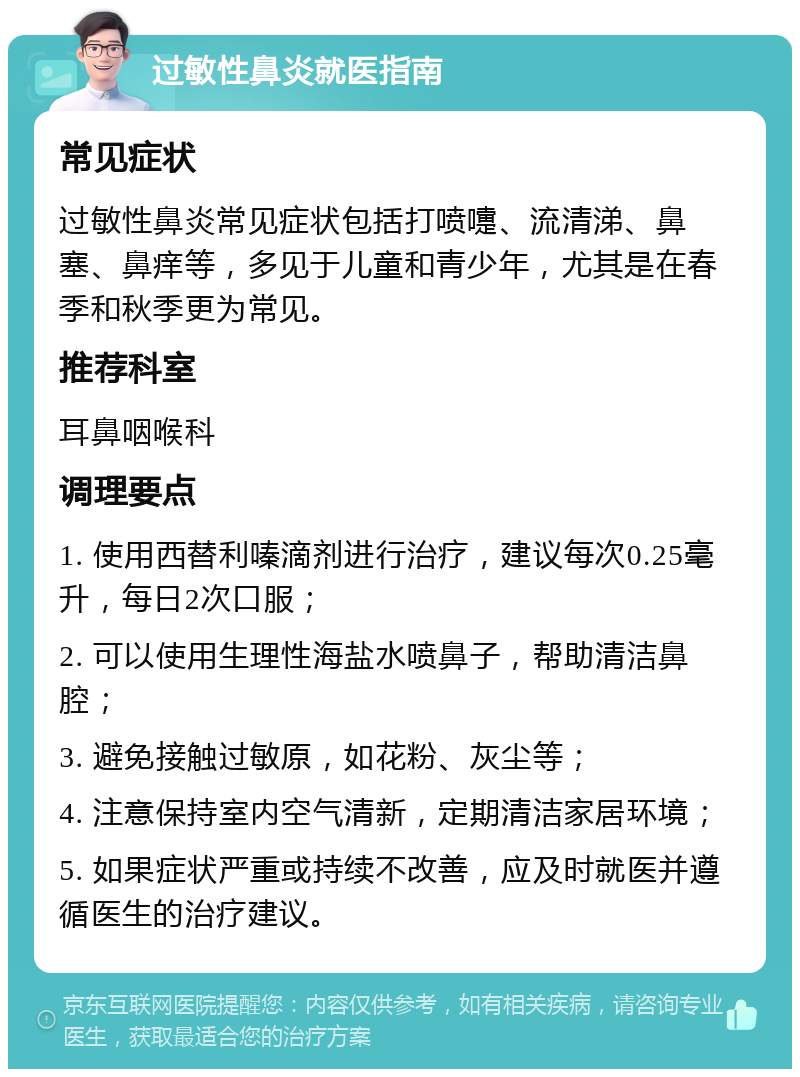 过敏性鼻炎就医指南 常见症状 过敏性鼻炎常见症状包括打喷嚏、流清涕、鼻塞、鼻痒等，多见于儿童和青少年，尤其是在春季和秋季更为常见。 推荐科室 耳鼻咽喉科 调理要点 1. 使用西替利嗪滴剂进行治疗，建议每次0.25毫升，每日2次口服； 2. 可以使用生理性海盐水喷鼻子，帮助清洁鼻腔； 3. 避免接触过敏原，如花粉、灰尘等； 4. 注意保持室内空气清新，定期清洁家居环境； 5. 如果症状严重或持续不改善，应及时就医并遵循医生的治疗建议。