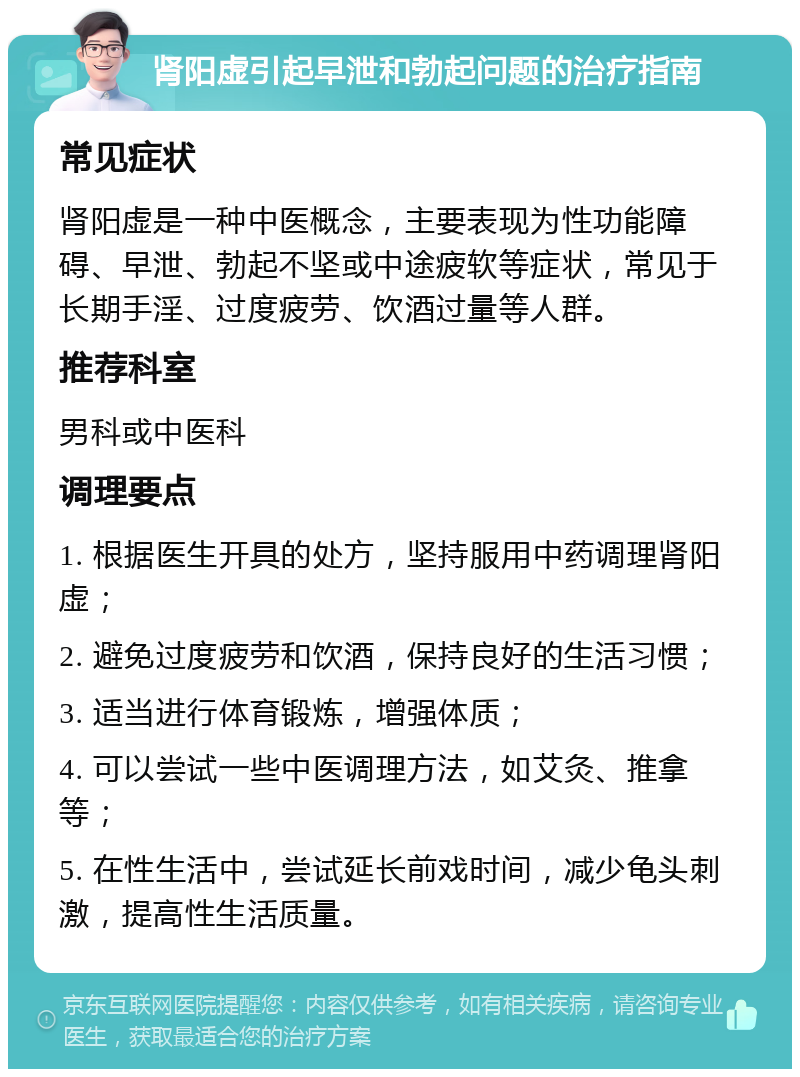 肾阳虚引起早泄和勃起问题的治疗指南 常见症状 肾阳虚是一种中医概念，主要表现为性功能障碍、早泄、勃起不坚或中途疲软等症状，常见于长期手淫、过度疲劳、饮酒过量等人群。 推荐科室 男科或中医科 调理要点 1. 根据医生开具的处方，坚持服用中药调理肾阳虚； 2. 避免过度疲劳和饮酒，保持良好的生活习惯； 3. 适当进行体育锻炼，增强体质； 4. 可以尝试一些中医调理方法，如艾灸、推拿等； 5. 在性生活中，尝试延长前戏时间，减少龟头刺激，提高性生活质量。