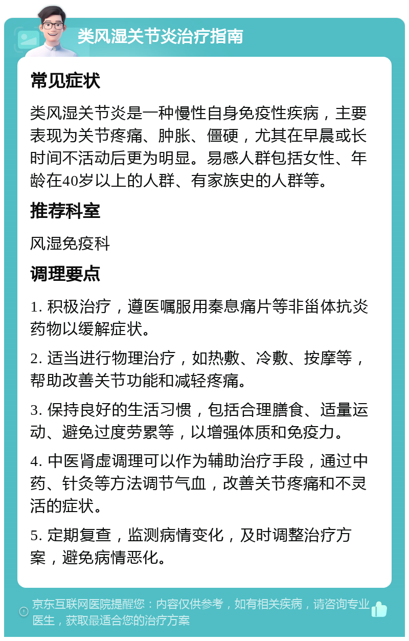 类风湿关节炎治疗指南 常见症状 类风湿关节炎是一种慢性自身免疫性疾病，主要表现为关节疼痛、肿胀、僵硬，尤其在早晨或长时间不活动后更为明显。易感人群包括女性、年龄在40岁以上的人群、有家族史的人群等。 推荐科室 风湿免疫科 调理要点 1. 积极治疗，遵医嘱服用秦息痛片等非甾体抗炎药物以缓解症状。 2. 适当进行物理治疗，如热敷、冷敷、按摩等，帮助改善关节功能和减轻疼痛。 3. 保持良好的生活习惯，包括合理膳食、适量运动、避免过度劳累等，以增强体质和免疫力。 4. 中医肾虚调理可以作为辅助治疗手段，通过中药、针灸等方法调节气血，改善关节疼痛和不灵活的症状。 5. 定期复查，监测病情变化，及时调整治疗方案，避免病情恶化。