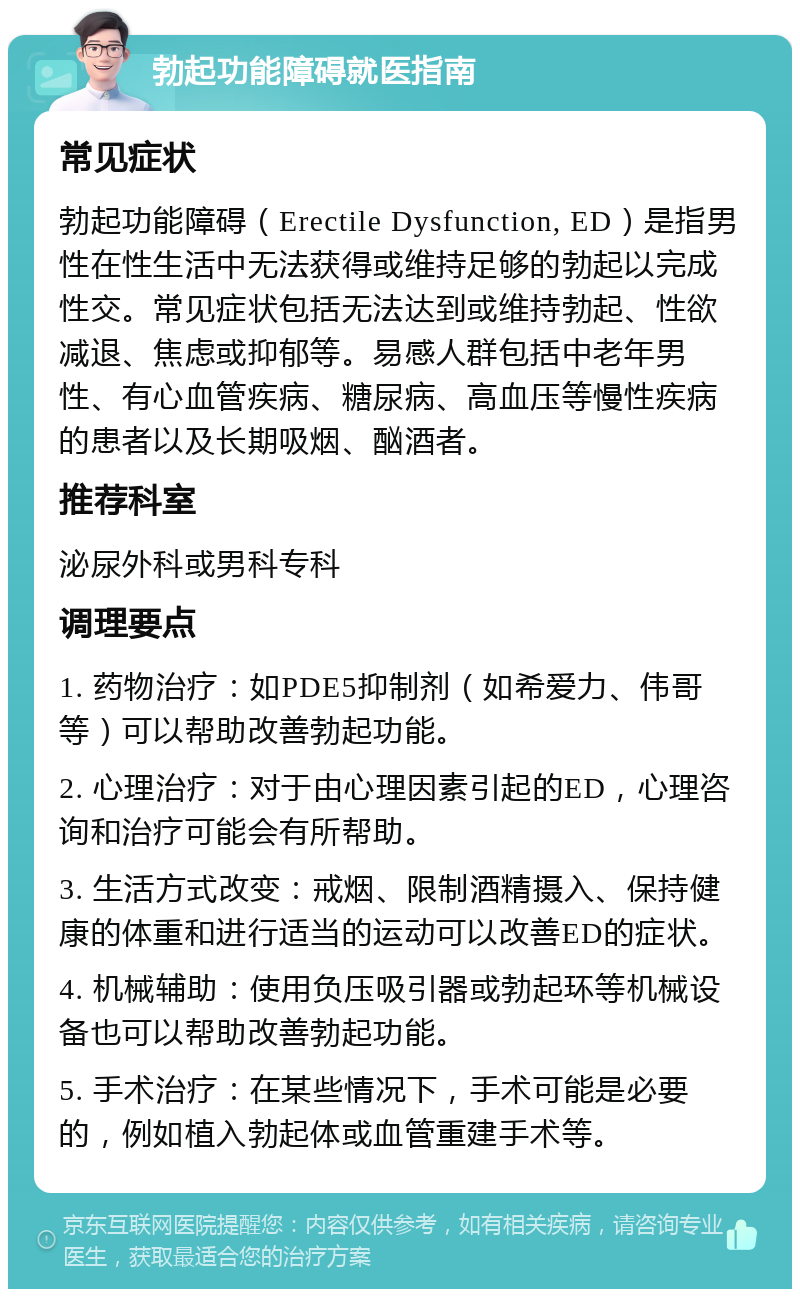 勃起功能障碍就医指南 常见症状 勃起功能障碍（Erectile Dysfunction, ED）是指男性在性生活中无法获得或维持足够的勃起以完成性交。常见症状包括无法达到或维持勃起、性欲减退、焦虑或抑郁等。易感人群包括中老年男性、有心血管疾病、糖尿病、高血压等慢性疾病的患者以及长期吸烟、酗酒者。 推荐科室 泌尿外科或男科专科 调理要点 1. 药物治疗：如PDE5抑制剂（如希爱力、伟哥等）可以帮助改善勃起功能。 2. 心理治疗：对于由心理因素引起的ED，心理咨询和治疗可能会有所帮助。 3. 生活方式改变：戒烟、限制酒精摄入、保持健康的体重和进行适当的运动可以改善ED的症状。 4. 机械辅助：使用负压吸引器或勃起环等机械设备也可以帮助改善勃起功能。 5. 手术治疗：在某些情况下，手术可能是必要的，例如植入勃起体或血管重建手术等。