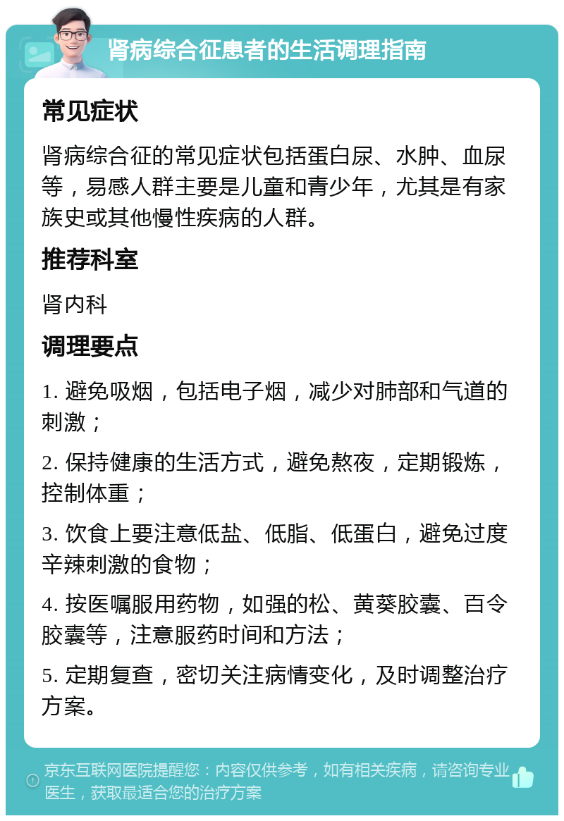 肾病综合征患者的生活调理指南 常见症状 肾病综合征的常见症状包括蛋白尿、水肿、血尿等，易感人群主要是儿童和青少年，尤其是有家族史或其他慢性疾病的人群。 推荐科室 肾内科 调理要点 1. 避免吸烟，包括电子烟，减少对肺部和气道的刺激； 2. 保持健康的生活方式，避免熬夜，定期锻炼，控制体重； 3. 饮食上要注意低盐、低脂、低蛋白，避免过度辛辣刺激的食物； 4. 按医嘱服用药物，如强的松、黄葵胶囊、百令胶囊等，注意服药时间和方法； 5. 定期复查，密切关注病情变化，及时调整治疗方案。