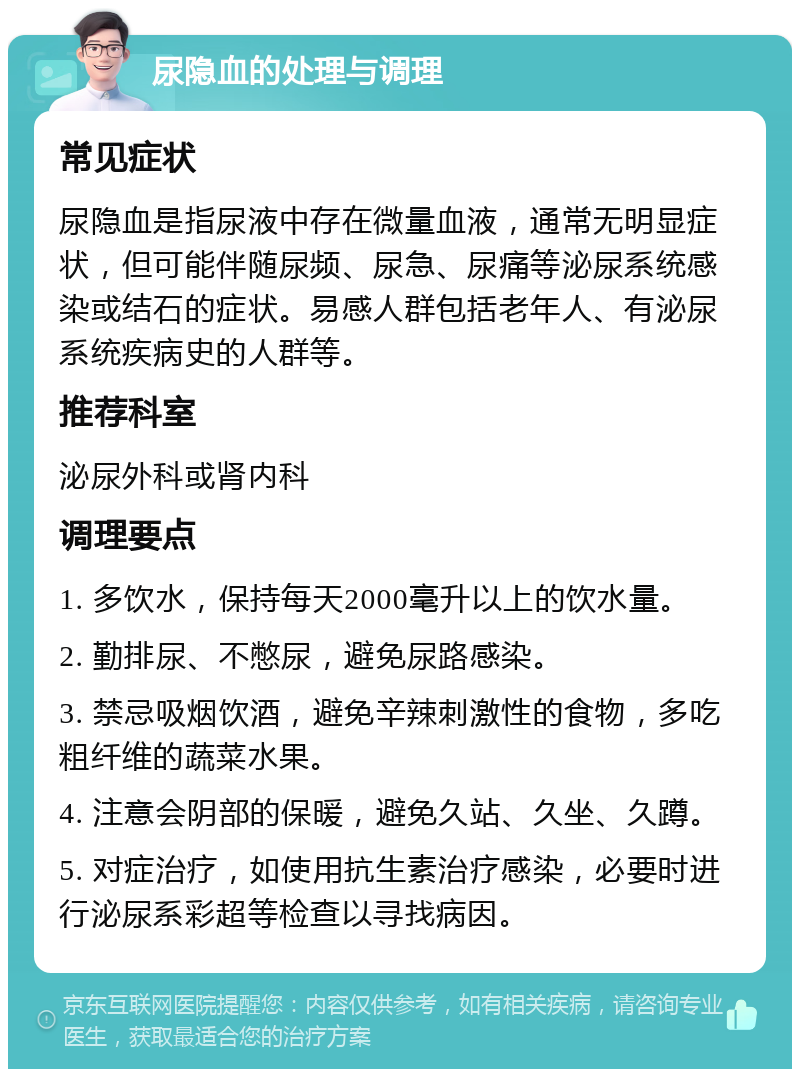 尿隐血的处理与调理 常见症状 尿隐血是指尿液中存在微量血液，通常无明显症状，但可能伴随尿频、尿急、尿痛等泌尿系统感染或结石的症状。易感人群包括老年人、有泌尿系统疾病史的人群等。 推荐科室 泌尿外科或肾内科 调理要点 1. 多饮水，保持每天2000毫升以上的饮水量。 2. 勤排尿、不憋尿，避免尿路感染。 3. 禁忌吸烟饮酒，避免辛辣刺激性的食物，多吃粗纤维的蔬菜水果。 4. 注意会阴部的保暖，避免久站、久坐、久蹲。 5. 对症治疗，如使用抗生素治疗感染，必要时进行泌尿系彩超等检查以寻找病因。