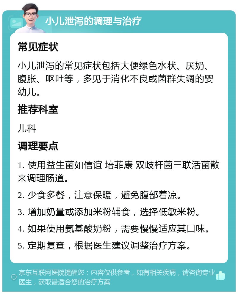 小儿泄泻的调理与治疗 常见症状 小儿泄泻的常见症状包括大便绿色水状、厌奶、腹胀、呕吐等，多见于消化不良或菌群失调的婴幼儿。 推荐科室 儿科 调理要点 1. 使用益生菌如信谊 培菲康 双歧杆菌三联活菌散来调理肠道。 2. 少食多餐，注意保暖，避免腹部着凉。 3. 增加奶量或添加米粉辅食，选择低敏米粉。 4. 如果使用氨基酸奶粉，需要慢慢适应其口味。 5. 定期复查，根据医生建议调整治疗方案。