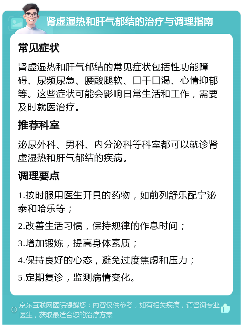 肾虚湿热和肝气郁结的治疗与调理指南 常见症状 肾虚湿热和肝气郁结的常见症状包括性功能障碍、尿频尿急、腰酸腿软、口干口渴、心情抑郁等。这些症状可能会影响日常生活和工作，需要及时就医治疗。 推荐科室 泌尿外科、男科、内分泌科等科室都可以就诊肾虚湿热和肝气郁结的疾病。 调理要点 1.按时服用医生开具的药物，如前列舒乐配宁泌泰和哈乐等； 2.改善生活习惯，保持规律的作息时间； 3.增加锻炼，提高身体素质； 4.保持良好的心态，避免过度焦虑和压力； 5.定期复诊，监测病情变化。