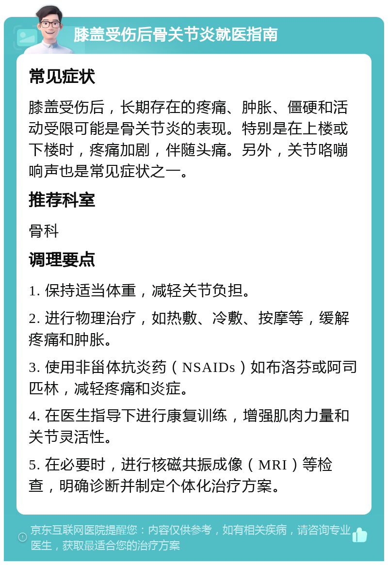 膝盖受伤后骨关节炎就医指南 常见症状 膝盖受伤后，长期存在的疼痛、肿胀、僵硬和活动受限可能是骨关节炎的表现。特别是在上楼或下楼时，疼痛加剧，伴随头痛。另外，关节咯嘣响声也是常见症状之一。 推荐科室 骨科 调理要点 1. 保持适当体重，减轻关节负担。 2. 进行物理治疗，如热敷、冷敷、按摩等，缓解疼痛和肿胀。 3. 使用非甾体抗炎药（NSAIDs）如布洛芬或阿司匹林，减轻疼痛和炎症。 4. 在医生指导下进行康复训练，增强肌肉力量和关节灵活性。 5. 在必要时，进行核磁共振成像（MRI）等检查，明确诊断并制定个体化治疗方案。