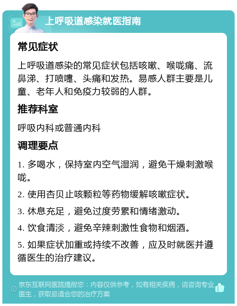 上呼吸道感染就医指南 常见症状 上呼吸道感染的常见症状包括咳嗽、喉咙痛、流鼻涕、打喷嚏、头痛和发热。易感人群主要是儿童、老年人和免疫力较弱的人群。 推荐科室 呼吸内科或普通内科 调理要点 1. 多喝水，保持室内空气湿润，避免干燥刺激喉咙。 2. 使用杏贝止咳颗粒等药物缓解咳嗽症状。 3. 休息充足，避免过度劳累和情绪激动。 4. 饮食清淡，避免辛辣刺激性食物和烟酒。 5. 如果症状加重或持续不改善，应及时就医并遵循医生的治疗建议。