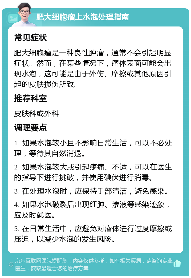 肥大细胞瘤上水泡处理指南 常见症状 肥大细胞瘤是一种良性肿瘤，通常不会引起明显症状。然而，在某些情况下，瘤体表面可能会出现水泡，这可能是由于外伤、摩擦或其他原因引起的皮肤损伤所致。 推荐科室 皮肤科或外科 调理要点 1. 如果水泡较小且不影响日常生活，可以不必处理，等待其自然消退。 2. 如果水泡较大或引起疼痛、不适，可以在医生的指导下进行挑破，并使用碘伏进行消毒。 3. 在处理水泡时，应保持手部清洁，避免感染。 4. 如果水泡破裂后出现红肿、渗液等感染迹象，应及时就医。 5. 在日常生活中，应避免对瘤体进行过度摩擦或压迫，以减少水泡的发生风险。