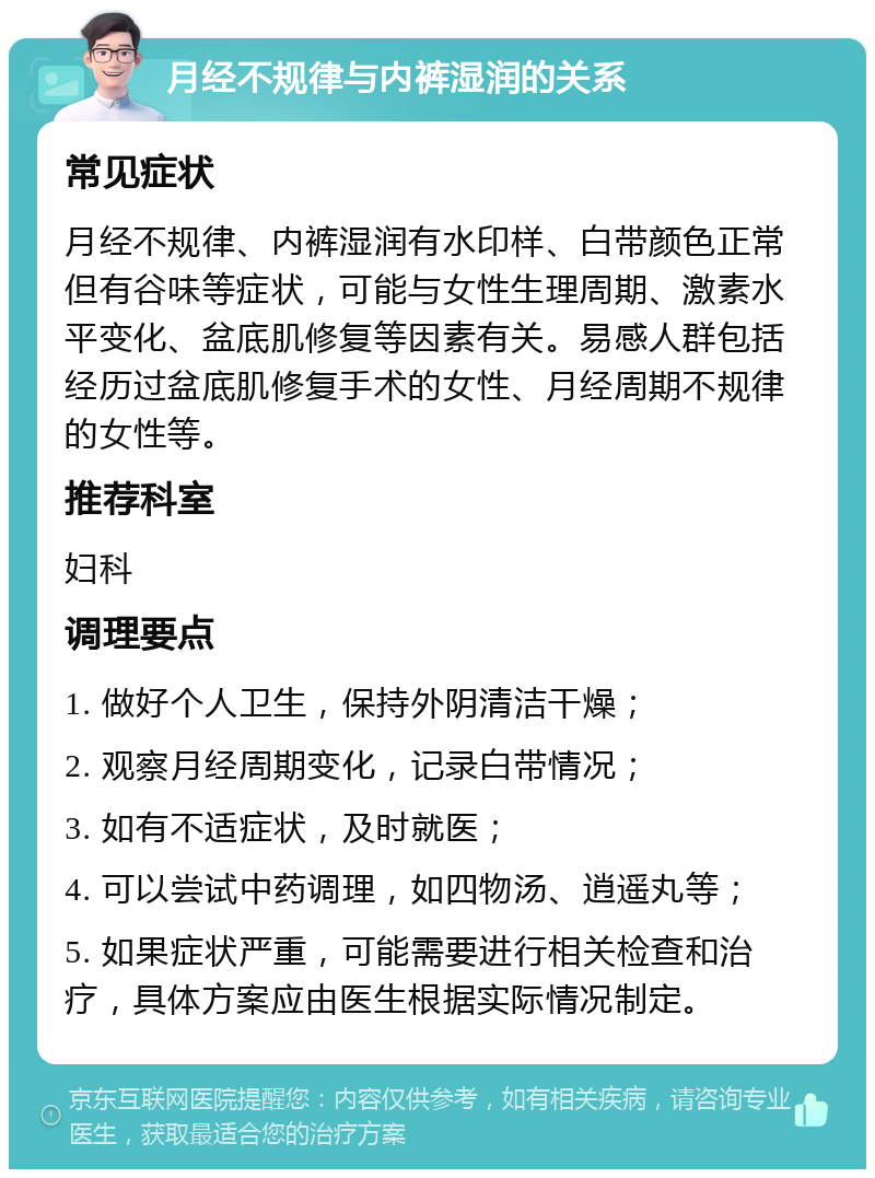 月经不规律与内裤湿润的关系 常见症状 月经不规律、内裤湿润有水印样、白带颜色正常但有谷味等症状，可能与女性生理周期、激素水平变化、盆底肌修复等因素有关。易感人群包括经历过盆底肌修复手术的女性、月经周期不规律的女性等。 推荐科室 妇科 调理要点 1. 做好个人卫生，保持外阴清洁干燥； 2. 观察月经周期变化，记录白带情况； 3. 如有不适症状，及时就医； 4. 可以尝试中药调理，如四物汤、逍遥丸等； 5. 如果症状严重，可能需要进行相关检查和治疗，具体方案应由医生根据实际情况制定。