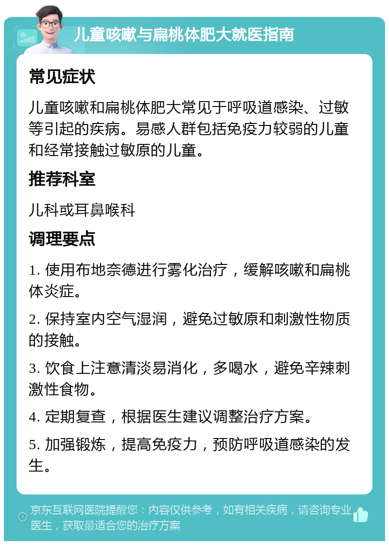 儿童咳嗽与扁桃体肥大就医指南 常见症状 儿童咳嗽和扁桃体肥大常见于呼吸道感染、过敏等引起的疾病。易感人群包括免疫力较弱的儿童和经常接触过敏原的儿童。 推荐科室 儿科或耳鼻喉科 调理要点 1. 使用布地奈德进行雾化治疗，缓解咳嗽和扁桃体炎症。 2. 保持室内空气湿润，避免过敏原和刺激性物质的接触。 3. 饮食上注意清淡易消化，多喝水，避免辛辣刺激性食物。 4. 定期复查，根据医生建议调整治疗方案。 5. 加强锻炼，提高免疫力，预防呼吸道感染的发生。