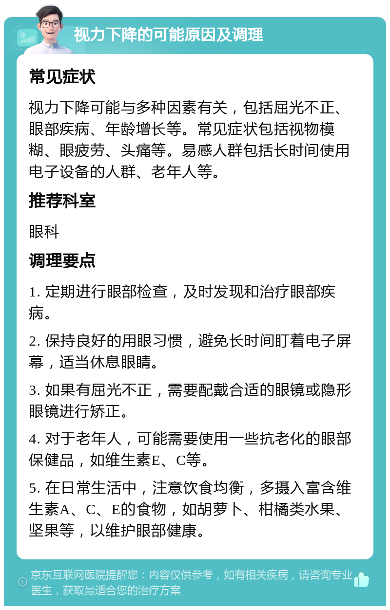 视力下降的可能原因及调理 常见症状 视力下降可能与多种因素有关，包括屈光不正、眼部疾病、年龄增长等。常见症状包括视物模糊、眼疲劳、头痛等。易感人群包括长时间使用电子设备的人群、老年人等。 推荐科室 眼科 调理要点 1. 定期进行眼部检查，及时发现和治疗眼部疾病。 2. 保持良好的用眼习惯，避免长时间盯着电子屏幕，适当休息眼睛。 3. 如果有屈光不正，需要配戴合适的眼镜或隐形眼镜进行矫正。 4. 对于老年人，可能需要使用一些抗老化的眼部保健品，如维生素E、C等。 5. 在日常生活中，注意饮食均衡，多摄入富含维生素A、C、E的食物，如胡萝卜、柑橘类水果、坚果等，以维护眼部健康。