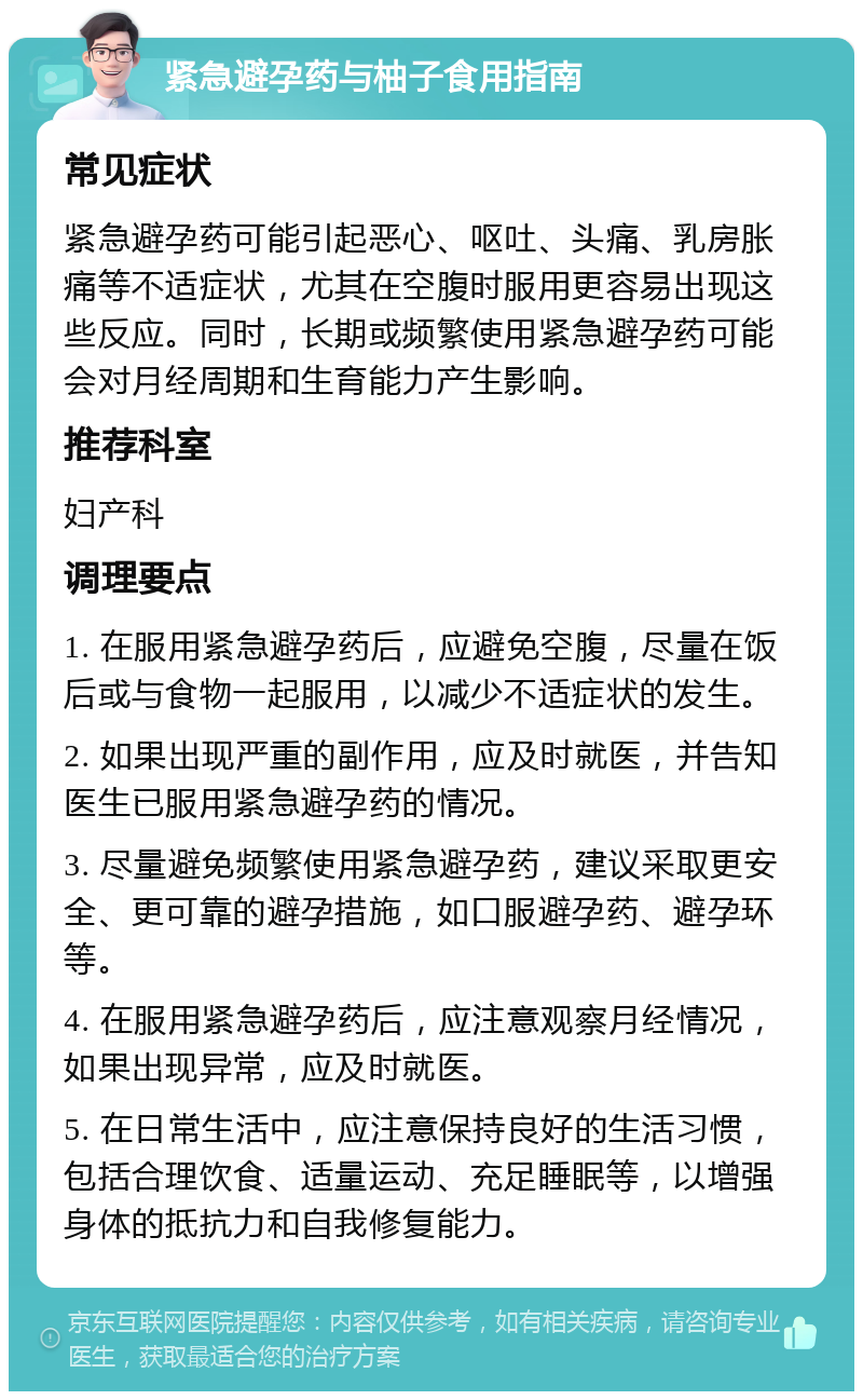 紧急避孕药与柚子食用指南 常见症状 紧急避孕药可能引起恶心、呕吐、头痛、乳房胀痛等不适症状，尤其在空腹时服用更容易出现这些反应。同时，长期或频繁使用紧急避孕药可能会对月经周期和生育能力产生影响。 推荐科室 妇产科 调理要点 1. 在服用紧急避孕药后，应避免空腹，尽量在饭后或与食物一起服用，以减少不适症状的发生。 2. 如果出现严重的副作用，应及时就医，并告知医生已服用紧急避孕药的情况。 3. 尽量避免频繁使用紧急避孕药，建议采取更安全、更可靠的避孕措施，如口服避孕药、避孕环等。 4. 在服用紧急避孕药后，应注意观察月经情况，如果出现异常，应及时就医。 5. 在日常生活中，应注意保持良好的生活习惯，包括合理饮食、适量运动、充足睡眠等，以增强身体的抵抗力和自我修复能力。