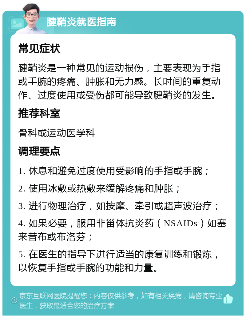 腱鞘炎就医指南 常见症状 腱鞘炎是一种常见的运动损伤，主要表现为手指或手腕的疼痛、肿胀和无力感。长时间的重复动作、过度使用或受伤都可能导致腱鞘炎的发生。 推荐科室 骨科或运动医学科 调理要点 1. 休息和避免过度使用受影响的手指或手腕； 2. 使用冰敷或热敷来缓解疼痛和肿胀； 3. 进行物理治疗，如按摩、牵引或超声波治疗； 4. 如果必要，服用非甾体抗炎药（NSAIDs）如塞来昔布或布洛芬； 5. 在医生的指导下进行适当的康复训练和锻炼，以恢复手指或手腕的功能和力量。