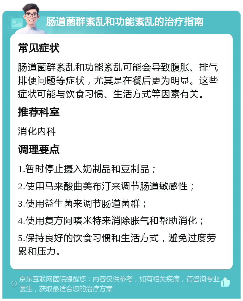 肠道菌群紊乱和功能紊乱的治疗指南 常见症状 肠道菌群紊乱和功能紊乱可能会导致腹胀、排气排便问题等症状，尤其是在餐后更为明显。这些症状可能与饮食习惯、生活方式等因素有关。 推荐科室 消化内科 调理要点 1.暂时停止摄入奶制品和豆制品； 2.使用马来酸曲美布汀来调节肠道敏感性； 3.使用益生菌来调节肠道菌群； 4.使用复方阿嗪米特来消除胀气和帮助消化； 5.保持良好的饮食习惯和生活方式，避免过度劳累和压力。