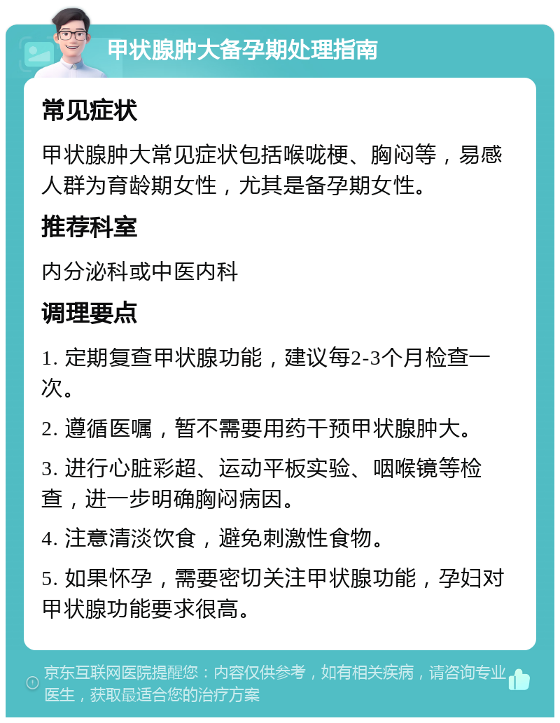 甲状腺肿大备孕期处理指南 常见症状 甲状腺肿大常见症状包括喉咙梗、胸闷等，易感人群为育龄期女性，尤其是备孕期女性。 推荐科室 内分泌科或中医内科 调理要点 1. 定期复查甲状腺功能，建议每2-3个月检查一次。 2. 遵循医嘱，暂不需要用药干预甲状腺肿大。 3. 进行心脏彩超、运动平板实验、咽喉镜等检查，进一步明确胸闷病因。 4. 注意清淡饮食，避免刺激性食物。 5. 如果怀孕，需要密切关注甲状腺功能，孕妇对甲状腺功能要求很高。