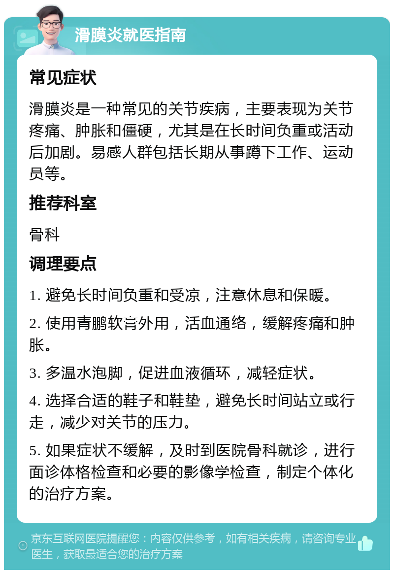 滑膜炎就医指南 常见症状 滑膜炎是一种常见的关节疾病，主要表现为关节疼痛、肿胀和僵硬，尤其是在长时间负重或活动后加剧。易感人群包括长期从事蹲下工作、运动员等。 推荐科室 骨科 调理要点 1. 避免长时间负重和受凉，注意休息和保暖。 2. 使用青鹏软膏外用，活血通络，缓解疼痛和肿胀。 3. 多温水泡脚，促进血液循环，减轻症状。 4. 选择合适的鞋子和鞋垫，避免长时间站立或行走，减少对关节的压力。 5. 如果症状不缓解，及时到医院骨科就诊，进行面诊体格检查和必要的影像学检查，制定个体化的治疗方案。