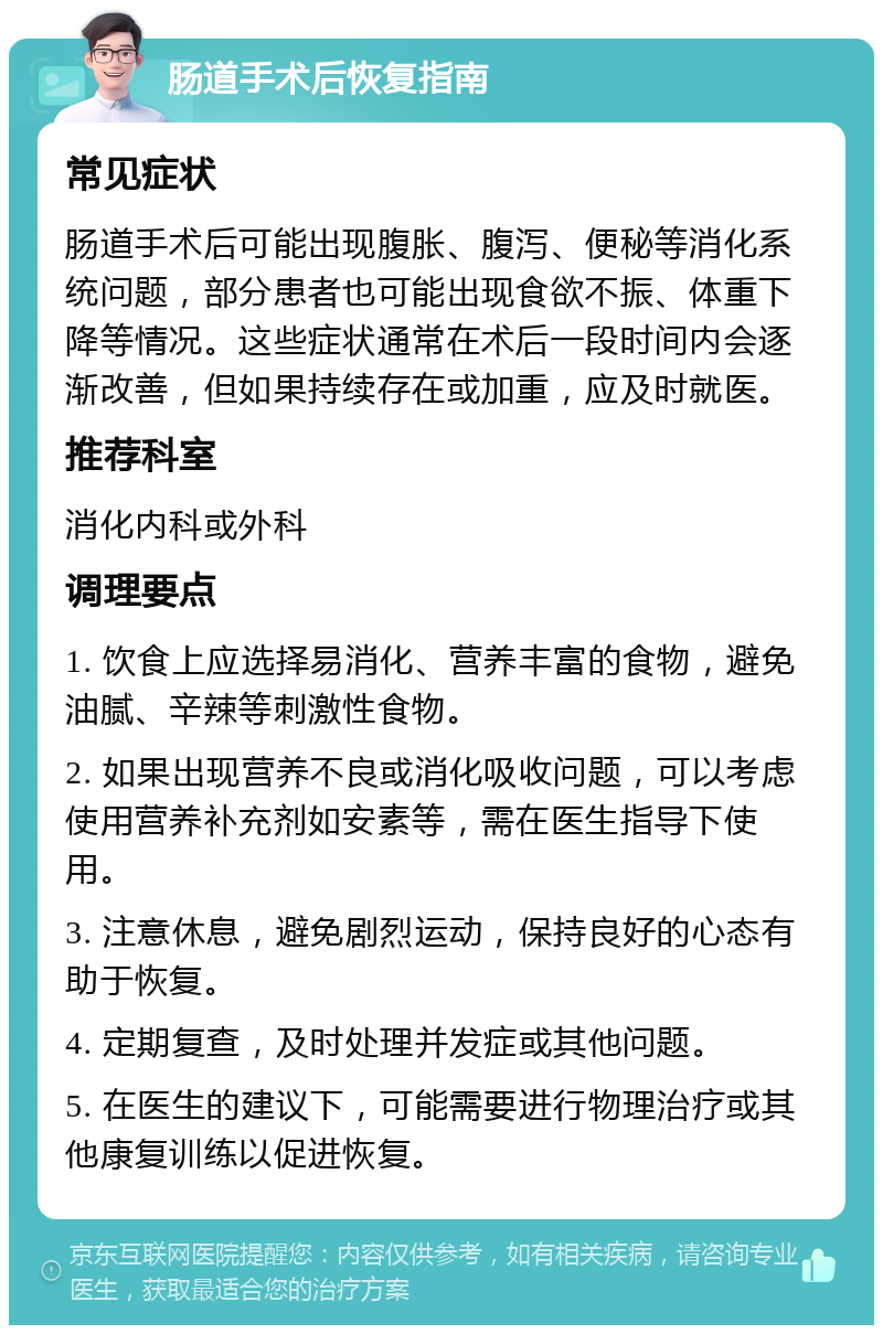 肠道手术后恢复指南 常见症状 肠道手术后可能出现腹胀、腹泻、便秘等消化系统问题，部分患者也可能出现食欲不振、体重下降等情况。这些症状通常在术后一段时间内会逐渐改善，但如果持续存在或加重，应及时就医。 推荐科室 消化内科或外科 调理要点 1. 饮食上应选择易消化、营养丰富的食物，避免油腻、辛辣等刺激性食物。 2. 如果出现营养不良或消化吸收问题，可以考虑使用营养补充剂如安素等，需在医生指导下使用。 3. 注意休息，避免剧烈运动，保持良好的心态有助于恢复。 4. 定期复查，及时处理并发症或其他问题。 5. 在医生的建议下，可能需要进行物理治疗或其他康复训练以促进恢复。