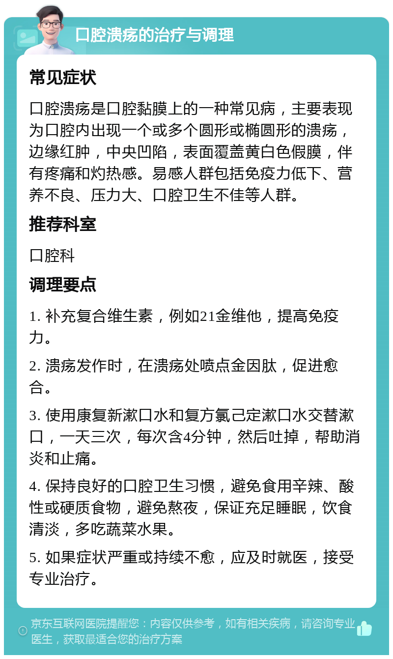 口腔溃疡的治疗与调理 常见症状 口腔溃疡是口腔黏膜上的一种常见病，主要表现为口腔内出现一个或多个圆形或椭圆形的溃疡，边缘红肿，中央凹陷，表面覆盖黄白色假膜，伴有疼痛和灼热感。易感人群包括免疫力低下、营养不良、压力大、口腔卫生不佳等人群。 推荐科室 口腔科 调理要点 1. 补充复合维生素，例如21金维他，提高免疫力。 2. 溃疡发作时，在溃疡处喷点金因肽，促进愈合。 3. 使用康复新漱口水和复方氯己定漱口水交替漱口，一天三次，每次含4分钟，然后吐掉，帮助消炎和止痛。 4. 保持良好的口腔卫生习惯，避免食用辛辣、酸性或硬质食物，避免熬夜，保证充足睡眠，饮食清淡，多吃蔬菜水果。 5. 如果症状严重或持续不愈，应及时就医，接受专业治疗。