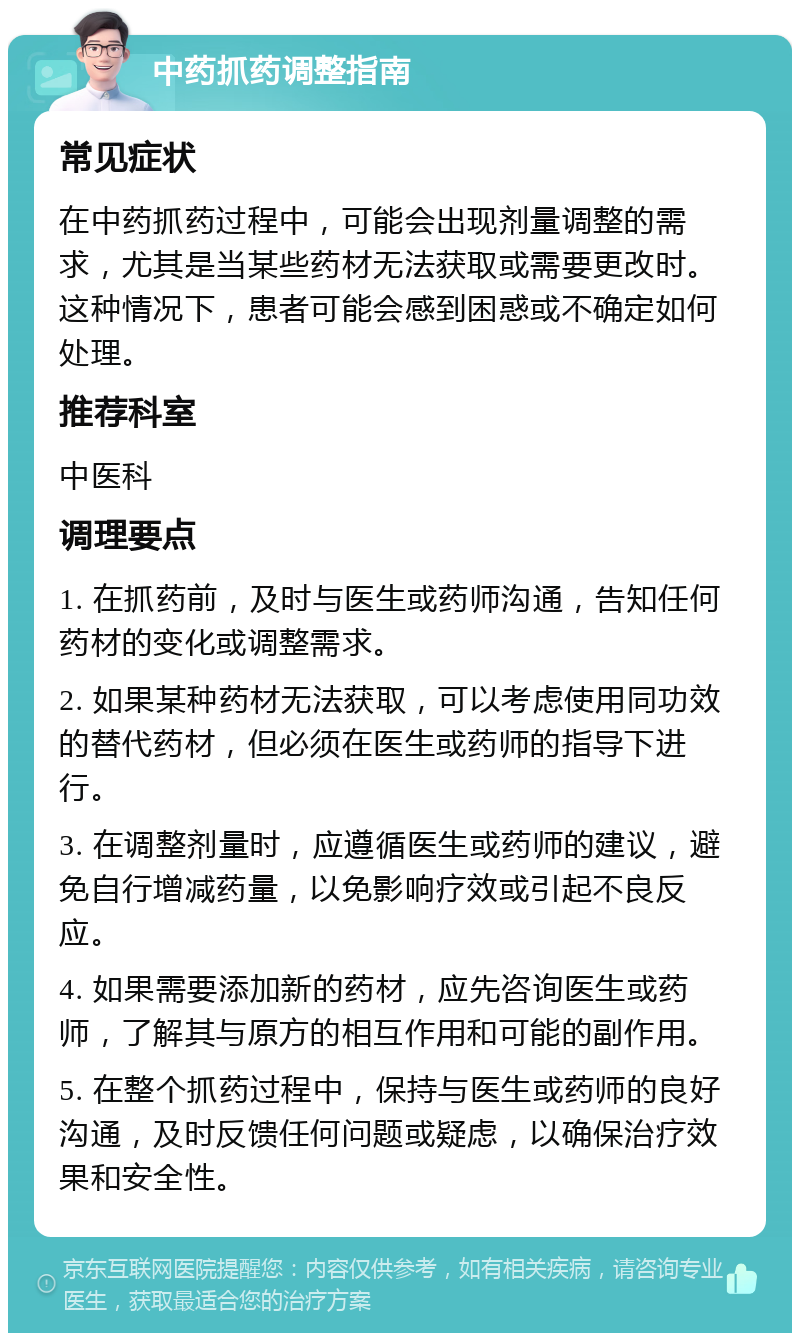 中药抓药调整指南 常见症状 在中药抓药过程中，可能会出现剂量调整的需求，尤其是当某些药材无法获取或需要更改时。这种情况下，患者可能会感到困惑或不确定如何处理。 推荐科室 中医科 调理要点 1. 在抓药前，及时与医生或药师沟通，告知任何药材的变化或调整需求。 2. 如果某种药材无法获取，可以考虑使用同功效的替代药材，但必须在医生或药师的指导下进行。 3. 在调整剂量时，应遵循医生或药师的建议，避免自行增减药量，以免影响疗效或引起不良反应。 4. 如果需要添加新的药材，应先咨询医生或药师，了解其与原方的相互作用和可能的副作用。 5. 在整个抓药过程中，保持与医生或药师的良好沟通，及时反馈任何问题或疑虑，以确保治疗效果和安全性。