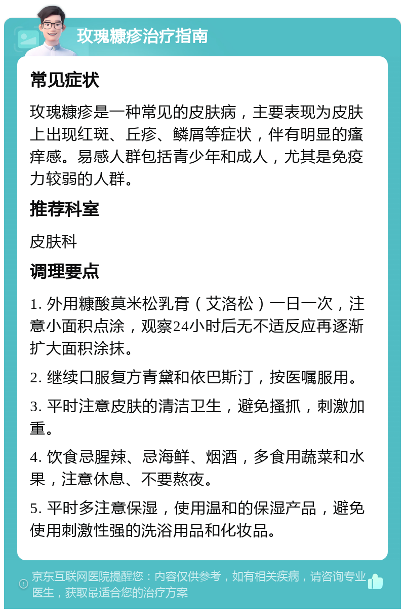 玫瑰糠疹治疗指南 常见症状 玫瑰糠疹是一种常见的皮肤病，主要表现为皮肤上出现红斑、丘疹、鳞屑等症状，伴有明显的瘙痒感。易感人群包括青少年和成人，尤其是免疫力较弱的人群。 推荐科室 皮肤科 调理要点 1. 外用糠酸莫米松乳膏（艾洛松）一日一次，注意小面积点涂，观察24小时后无不适反应再逐渐扩大面积涂抹。 2. 继续口服复方青黛和依巴斯汀，按医嘱服用。 3. 平时注意皮肤的清洁卫生，避免搔抓，刺激加重。 4. 饮食忌腥辣、忌海鲜、烟酒，多食用蔬菜和水果，注意休息、不要熬夜。 5. 平时多注意保湿，使用温和的保湿产品，避免使用刺激性强的洗浴用品和化妆品。