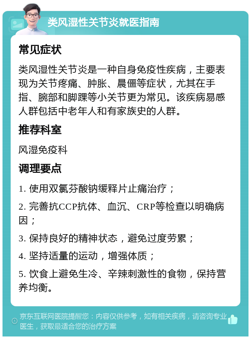 类风湿性关节炎就医指南 常见症状 类风湿性关节炎是一种自身免疫性疾病，主要表现为关节疼痛、肿胀、晨僵等症状，尤其在手指、腕部和脚踝等小关节更为常见。该疾病易感人群包括中老年人和有家族史的人群。 推荐科室 风湿免疫科 调理要点 1. 使用双氯芬酸钠缓释片止痛治疗； 2. 完善抗CCP抗体、血沉、CRP等检查以明确病因； 3. 保持良好的精神状态，避免过度劳累； 4. 坚持适量的运动，增强体质； 5. 饮食上避免生冷、辛辣刺激性的食物，保持营养均衡。