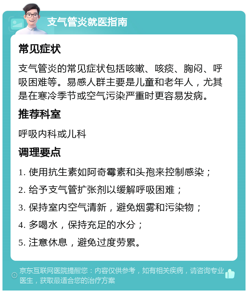 支气管炎就医指南 常见症状 支气管炎的常见症状包括咳嗽、咳痰、胸闷、呼吸困难等。易感人群主要是儿童和老年人，尤其是在寒冷季节或空气污染严重时更容易发病。 推荐科室 呼吸内科或儿科 调理要点 1. 使用抗生素如阿奇霉素和头孢来控制感染； 2. 给予支气管扩张剂以缓解呼吸困难； 3. 保持室内空气清新，避免烟雾和污染物； 4. 多喝水，保持充足的水分； 5. 注意休息，避免过度劳累。