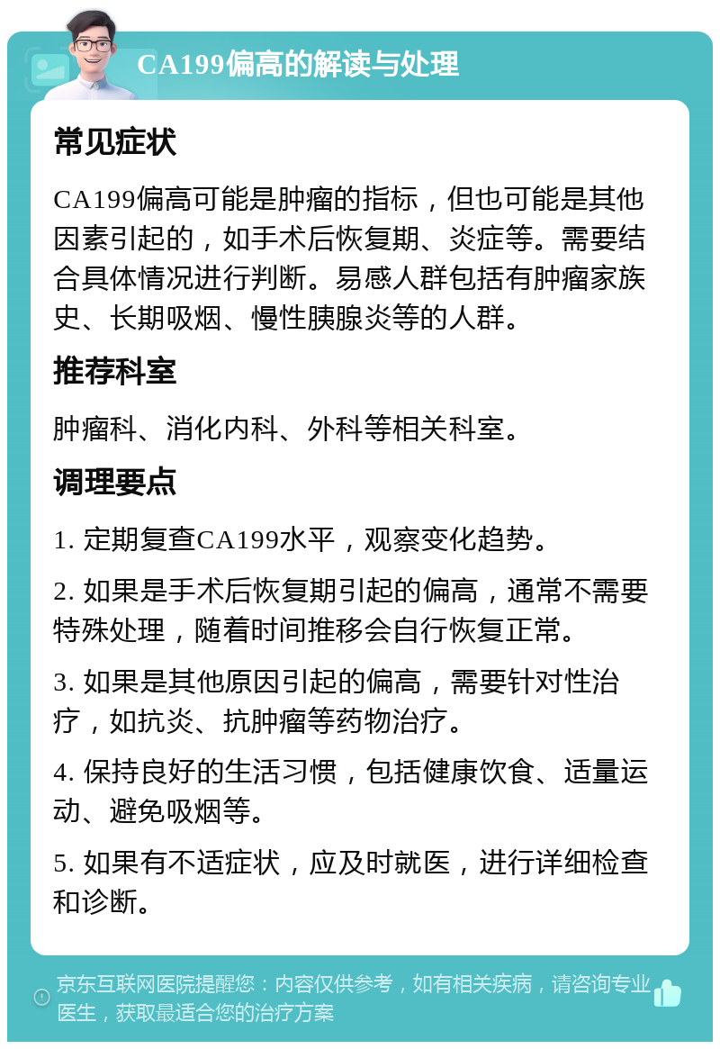 CA199偏高的解读与处理 常见症状 CA199偏高可能是肿瘤的指标，但也可能是其他因素引起的，如手术后恢复期、炎症等。需要结合具体情况进行判断。易感人群包括有肿瘤家族史、长期吸烟、慢性胰腺炎等的人群。 推荐科室 肿瘤科、消化内科、外科等相关科室。 调理要点 1. 定期复查CA199水平，观察变化趋势。 2. 如果是手术后恢复期引起的偏高，通常不需要特殊处理，随着时间推移会自行恢复正常。 3. 如果是其他原因引起的偏高，需要针对性治疗，如抗炎、抗肿瘤等药物治疗。 4. 保持良好的生活习惯，包括健康饮食、适量运动、避免吸烟等。 5. 如果有不适症状，应及时就医，进行详细检查和诊断。