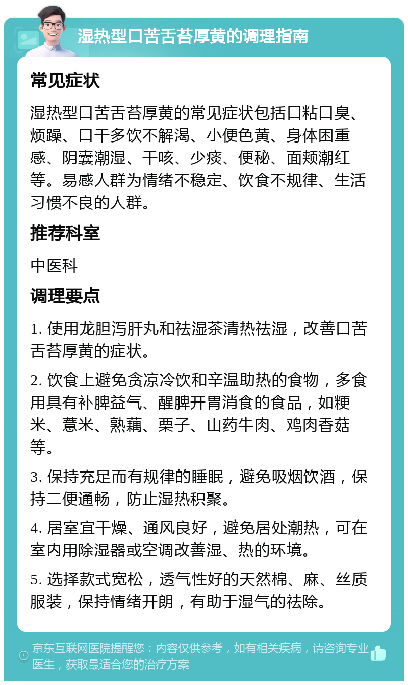 湿热型口苦舌苔厚黄的调理指南 常见症状 湿热型口苦舌苔厚黄的常见症状包括口粘口臭、烦躁、口干多饮不解渴、小便色黄、身体困重感、阴囊潮湿、干咳、少痰、便秘、面颊潮红等。易感人群为情绪不稳定、饮食不规律、生活习惯不良的人群。 推荐科室 中医科 调理要点 1. 使用龙胆泻肝丸和祛湿茶清热祛湿，改善口苦舌苔厚黄的症状。 2. 饮食上避免贪凉冷饮和辛温助热的食物，多食用具有补脾益气、醒脾开胃消食的食品，如粳米、薏米、熟藕、栗子、山药牛肉、鸡肉香菇等。 3. 保持充足而有规律的睡眠，避免吸烟饮酒，保持二便通畅，防止湿热积聚。 4. 居室宜干燥、通风良好，避免居处潮热，可在室内用除湿器或空调改善湿、热的环境。 5. 选择款式宽松，透气性好的天然棉、麻、丝质服装，保持情绪开朗，有助于湿气的祛除。