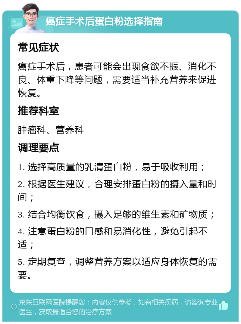 癌症手术后蛋白粉选择指南 常见症状 癌症手术后，患者可能会出现食欲不振、消化不良、体重下降等问题，需要适当补充营养来促进恢复。 推荐科室 肿瘤科、营养科 调理要点 1. 选择高质量的乳清蛋白粉，易于吸收利用； 2. 根据医生建议，合理安排蛋白粉的摄入量和时间； 3. 结合均衡饮食，摄入足够的维生素和矿物质； 4. 注意蛋白粉的口感和易消化性，避免引起不适； 5. 定期复查，调整营养方案以适应身体恢复的需要。