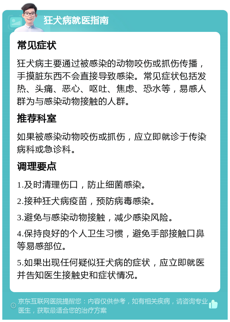 狂犬病就医指南 常见症状 狂犬病主要通过被感染的动物咬伤或抓伤传播，手摸脏东西不会直接导致感染。常见症状包括发热、头痛、恶心、呕吐、焦虑、恐水等，易感人群为与感染动物接触的人群。 推荐科室 如果被感染动物咬伤或抓伤，应立即就诊于传染病科或急诊科。 调理要点 1.及时清理伤口，防止细菌感染。 2.接种狂犬病疫苗，预防病毒感染。 3.避免与感染动物接触，减少感染风险。 4.保持良好的个人卫生习惯，避免手部接触口鼻等易感部位。 5.如果出现任何疑似狂犬病的症状，应立即就医并告知医生接触史和症状情况。