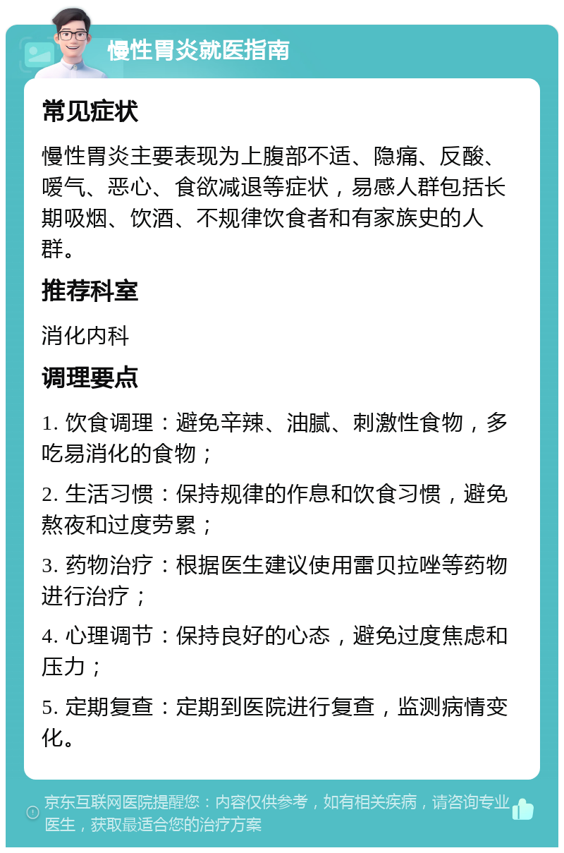 慢性胃炎就医指南 常见症状 慢性胃炎主要表现为上腹部不适、隐痛、反酸、嗳气、恶心、食欲减退等症状，易感人群包括长期吸烟、饮酒、不规律饮食者和有家族史的人群。 推荐科室 消化内科 调理要点 1. 饮食调理：避免辛辣、油腻、刺激性食物，多吃易消化的食物； 2. 生活习惯：保持规律的作息和饮食习惯，避免熬夜和过度劳累； 3. 药物治疗：根据医生建议使用雷贝拉唑等药物进行治疗； 4. 心理调节：保持良好的心态，避免过度焦虑和压力； 5. 定期复查：定期到医院进行复查，监测病情变化。