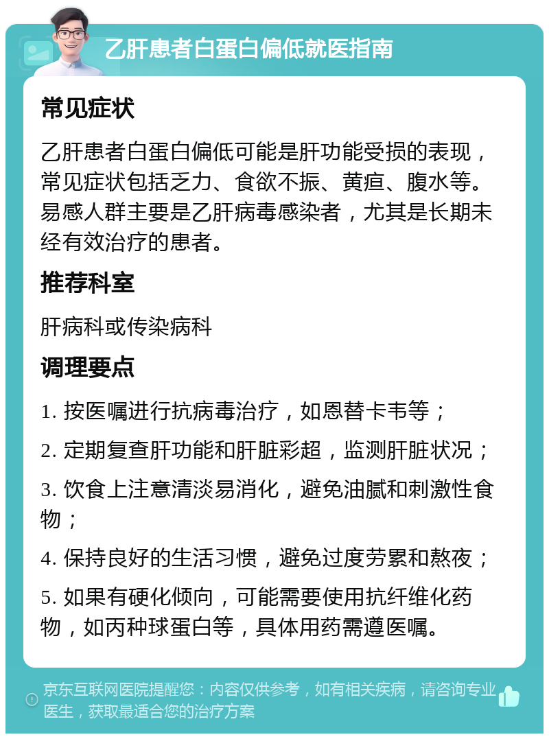 乙肝患者白蛋白偏低就医指南 常见症状 乙肝患者白蛋白偏低可能是肝功能受损的表现，常见症状包括乏力、食欲不振、黄疸、腹水等。易感人群主要是乙肝病毒感染者，尤其是长期未经有效治疗的患者。 推荐科室 肝病科或传染病科 调理要点 1. 按医嘱进行抗病毒治疗，如恩替卡韦等； 2. 定期复查肝功能和肝脏彩超，监测肝脏状况； 3. 饮食上注意清淡易消化，避免油腻和刺激性食物； 4. 保持良好的生活习惯，避免过度劳累和熬夜； 5. 如果有硬化倾向，可能需要使用抗纤维化药物，如丙种球蛋白等，具体用药需遵医嘱。