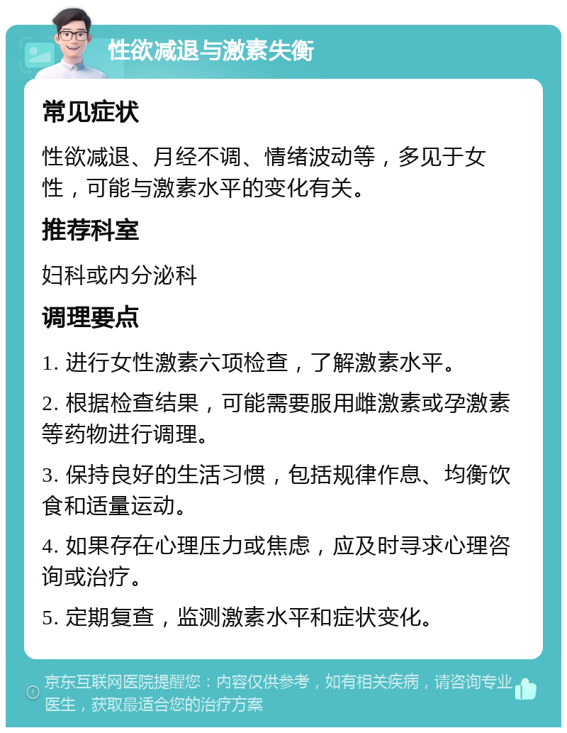 性欲减退与激素失衡 常见症状 性欲减退、月经不调、情绪波动等，多见于女性，可能与激素水平的变化有关。 推荐科室 妇科或内分泌科 调理要点 1. 进行女性激素六项检查，了解激素水平。 2. 根据检查结果，可能需要服用雌激素或孕激素等药物进行调理。 3. 保持良好的生活习惯，包括规律作息、均衡饮食和适量运动。 4. 如果存在心理压力或焦虑，应及时寻求心理咨询或治疗。 5. 定期复查，监测激素水平和症状变化。