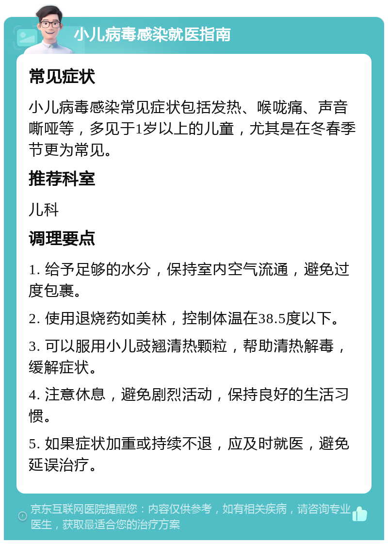 小儿病毒感染就医指南 常见症状 小儿病毒感染常见症状包括发热、喉咙痛、声音嘶哑等，多见于1岁以上的儿童，尤其是在冬春季节更为常见。 推荐科室 儿科 调理要点 1. 给予足够的水分，保持室内空气流通，避免过度包裹。 2. 使用退烧药如美林，控制体温在38.5度以下。 3. 可以服用小儿豉翘清热颗粒，帮助清热解毒，缓解症状。 4. 注意休息，避免剧烈活动，保持良好的生活习惯。 5. 如果症状加重或持续不退，应及时就医，避免延误治疗。