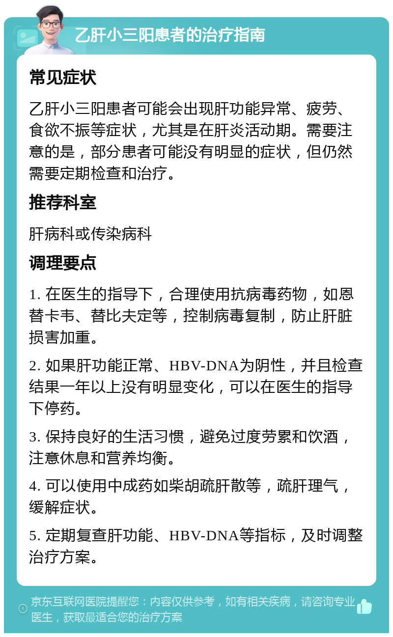 乙肝小三阳患者的治疗指南 常见症状 乙肝小三阳患者可能会出现肝功能异常、疲劳、食欲不振等症状，尤其是在肝炎活动期。需要注意的是，部分患者可能没有明显的症状，但仍然需要定期检查和治疗。 推荐科室 肝病科或传染病科 调理要点 1. 在医生的指导下，合理使用抗病毒药物，如恩替卡韦、替比夫定等，控制病毒复制，防止肝脏损害加重。 2. 如果肝功能正常、HBV-DNA为阴性，并且检查结果一年以上没有明显变化，可以在医生的指导下停药。 3. 保持良好的生活习惯，避免过度劳累和饮酒，注意休息和营养均衡。 4. 可以使用中成药如柴胡疏肝散等，疏肝理气，缓解症状。 5. 定期复查肝功能、HBV-DNA等指标，及时调整治疗方案。