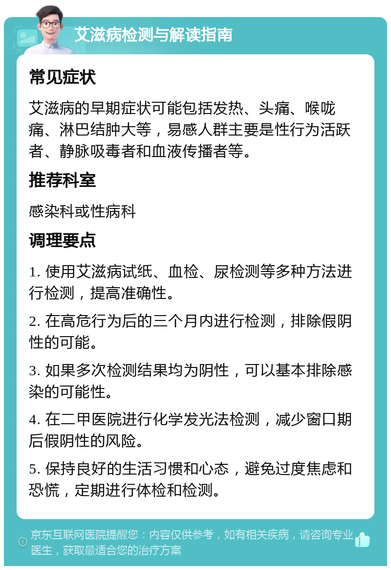 艾滋病检测与解读指南 常见症状 艾滋病的早期症状可能包括发热、头痛、喉咙痛、淋巴结肿大等，易感人群主要是性行为活跃者、静脉吸毒者和血液传播者等。 推荐科室 感染科或性病科 调理要点 1. 使用艾滋病试纸、血检、尿检测等多种方法进行检测，提高准确性。 2. 在高危行为后的三个月内进行检测，排除假阴性的可能。 3. 如果多次检测结果均为阴性，可以基本排除感染的可能性。 4. 在二甲医院进行化学发光法检测，减少窗口期后假阴性的风险。 5. 保持良好的生活习惯和心态，避免过度焦虑和恐慌，定期进行体检和检测。