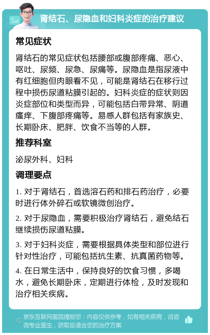 肾结石、尿隐血和妇科炎症的治疗建议 常见症状 肾结石的常见症状包括腰部或腹部疼痛、恶心、呕吐、尿频、尿急、尿痛等。尿隐血是指尿液中有红细胞但肉眼看不见，可能是肾结石在移行过程中损伤尿道粘膜引起的。妇科炎症的症状则因炎症部位和类型而异，可能包括白带异常、阴道瘙痒、下腹部疼痛等。易感人群包括有家族史、长期卧床、肥胖、饮食不当等的人群。 推荐科室 泌尿外科、妇科 调理要点 1. 对于肾结石，首选溶石药和排石药治疗，必要时进行体外碎石或软镜微创治疗。 2. 对于尿隐血，需要积极治疗肾结石，避免结石继续损伤尿道粘膜。 3. 对于妇科炎症，需要根据具体类型和部位进行针对性治疗，可能包括抗生素、抗真菌药物等。 4. 在日常生活中，保持良好的饮食习惯，多喝水，避免长期卧床，定期进行体检，及时发现和治疗相关疾病。