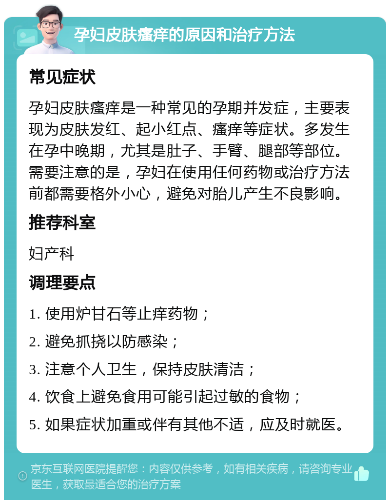 孕妇皮肤瘙痒的原因和治疗方法 常见症状 孕妇皮肤瘙痒是一种常见的孕期并发症，主要表现为皮肤发红、起小红点、瘙痒等症状。多发生在孕中晚期，尤其是肚子、手臂、腿部等部位。需要注意的是，孕妇在使用任何药物或治疗方法前都需要格外小心，避免对胎儿产生不良影响。 推荐科室 妇产科 调理要点 1. 使用炉甘石等止痒药物； 2. 避免抓挠以防感染； 3. 注意个人卫生，保持皮肤清洁； 4. 饮食上避免食用可能引起过敏的食物； 5. 如果症状加重或伴有其他不适，应及时就医。