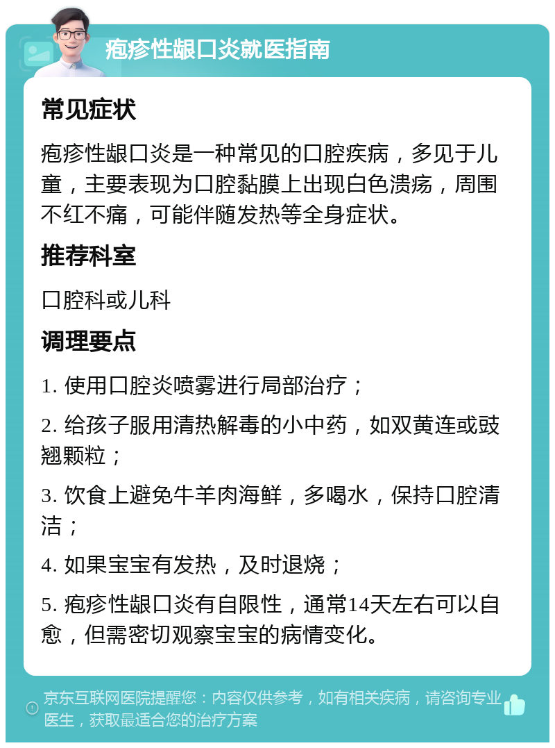 疱疹性龈口炎就医指南 常见症状 疱疹性龈口炎是一种常见的口腔疾病，多见于儿童，主要表现为口腔黏膜上出现白色溃疡，周围不红不痛，可能伴随发热等全身症状。 推荐科室 口腔科或儿科 调理要点 1. 使用口腔炎喷雾进行局部治疗； 2. 给孩子服用清热解毒的小中药，如双黄连或豉翘颗粒； 3. 饮食上避免牛羊肉海鲜，多喝水，保持口腔清洁； 4. 如果宝宝有发热，及时退烧； 5. 疱疹性龈口炎有自限性，通常14天左右可以自愈，但需密切观察宝宝的病情变化。