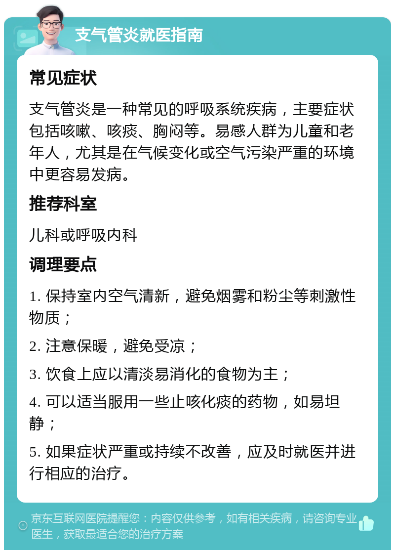 支气管炎就医指南 常见症状 支气管炎是一种常见的呼吸系统疾病，主要症状包括咳嗽、咳痰、胸闷等。易感人群为儿童和老年人，尤其是在气候变化或空气污染严重的环境中更容易发病。 推荐科室 儿科或呼吸内科 调理要点 1. 保持室内空气清新，避免烟雾和粉尘等刺激性物质； 2. 注意保暖，避免受凉； 3. 饮食上应以清淡易消化的食物为主； 4. 可以适当服用一些止咳化痰的药物，如易坦静； 5. 如果症状严重或持续不改善，应及时就医并进行相应的治疗。