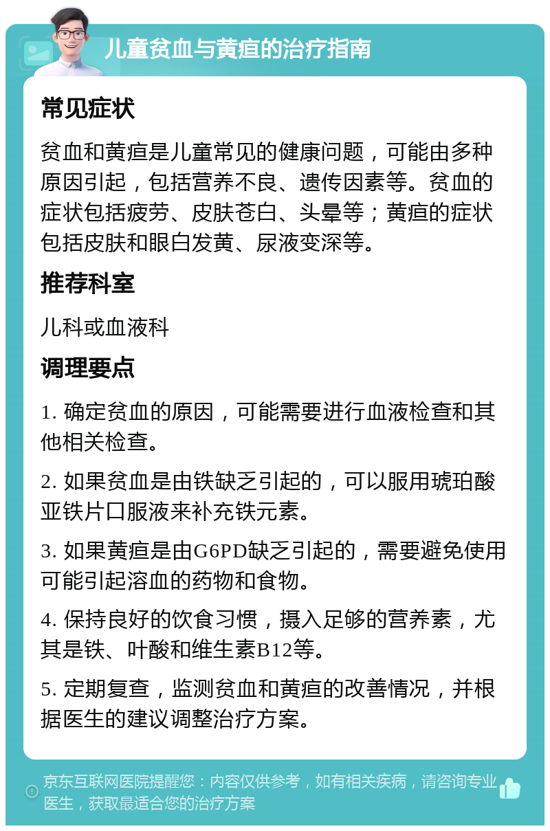 儿童贫血与黄疸的治疗指南 常见症状 贫血和黄疸是儿童常见的健康问题，可能由多种原因引起，包括营养不良、遗传因素等。贫血的症状包括疲劳、皮肤苍白、头晕等；黄疸的症状包括皮肤和眼白发黄、尿液变深等。 推荐科室 儿科或血液科 调理要点 1. 确定贫血的原因，可能需要进行血液检查和其他相关检查。 2. 如果贫血是由铁缺乏引起的，可以服用琥珀酸亚铁片口服液来补充铁元素。 3. 如果黄疸是由G6PD缺乏引起的，需要避免使用可能引起溶血的药物和食物。 4. 保持良好的饮食习惯，摄入足够的营养素，尤其是铁、叶酸和维生素B12等。 5. 定期复查，监测贫血和黄疸的改善情况，并根据医生的建议调整治疗方案。